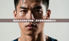 格拉纳达主帅妙手回春，战术革新点燃胜利之火