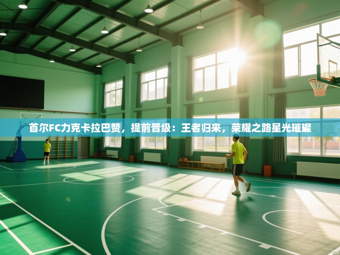 首尔FC力克卡拉巴赞，提前晋级：王者归来，荣耀之路星光璀璨  第2张